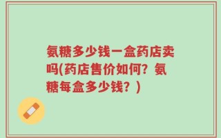 氨糖多少钱一盒药店卖吗(药店售价如何？氨糖每盒多少钱？)