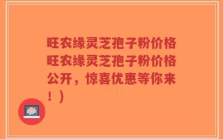 旺农缘灵芝孢子粉价格旺农缘灵芝孢子粉价格公开，惊喜优惠等你来！)