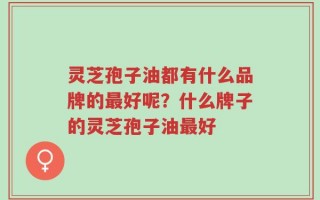 灵芝孢子油都有什么品牌的最好呢？什么牌子的灵芝孢子油最好