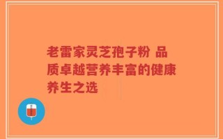 老雷家灵芝孢子粉 品质卓越营养丰富的健康养生之选