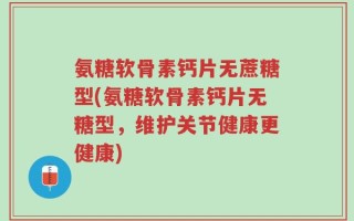 氨糖软骨素钙片无蔗糖型(氨糖软骨素钙片无糖型，维护关节健康更健康)