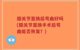 膝关节置换后弯曲好吗(膝关节置换手术后弯曲能否恢复？)
