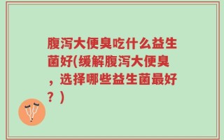 腹泻大便臭吃什么益生菌好(缓解腹泻大便臭，选择哪些益生菌最好？)
