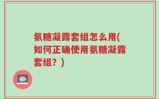 氨糖凝露套组怎么用(如何正确使用氨糖凝露套组？)