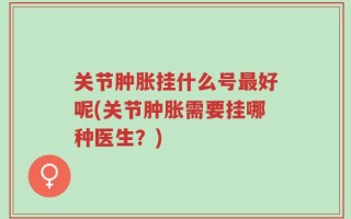 关节肿胀挂什么号最好呢(关节肿胀需要挂哪种医生？)
