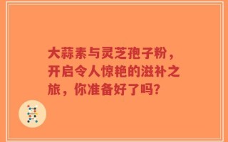 大蒜素与灵芝孢子粉，开启令人惊艳的滋补之旅，你准备好了吗？