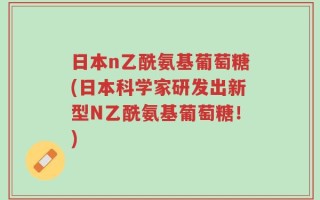 日本n乙酰氨基葡萄糖(日本科学家研发出新型N乙酰氨基葡萄糖！)