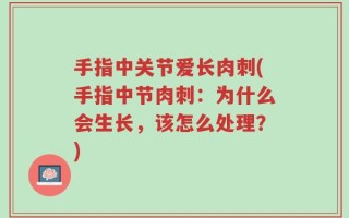 手指中关节爱长肉刺(手指中节肉刺：为什么会生长，该怎么处理？)