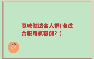 氨糖健适合人群(谁适合服用氨糖健？)
