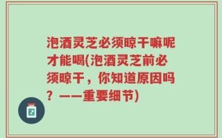 泡酒灵芝必须晾干嘛呢才能喝(泡酒灵芝前必须晾干，你知道原因吗？——重要细节)