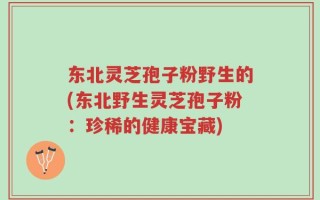 东北灵芝孢子粉野生的(东北野生灵芝孢子粉：珍稀的健康宝藏)