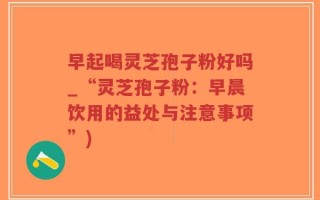 早起喝灵芝孢子粉好吗_“灵芝孢子粉：早晨饮用的益处与注意事项”)