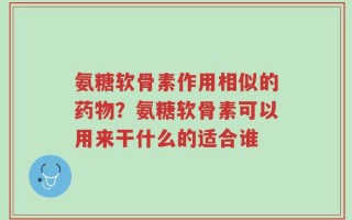 氨糖软骨素作用相似的药物？氨糖软骨素可以用来干什么的适合谁