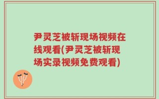 尹灵芝被斩现场视频在线观看(尹灵芝被斩现场实录视频免费观看)