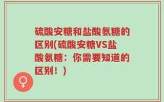 硫酸安糖和盐酸氨糖的区别(硫酸安糖VS盐酸氨糖：你需要知道的区别！)