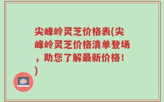 尖峰岭灵芝价格表(尖峰岭灵芝价格清单登场，助您了解最新价格！)