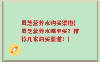 灵芝营养水购买渠道(灵芝营养水哪里买？推荐几家购买渠道！)