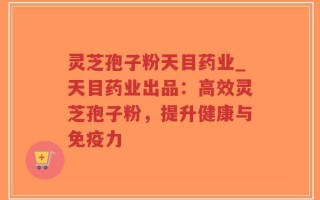 灵芝孢子粉天目药业_天目药业出品：高效灵芝孢子粉，提升健康与免疫力