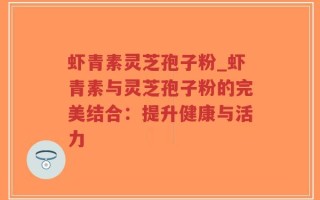 虾青素灵芝孢子粉_虾青素与灵芝孢子粉的完美结合：提升健康与活力