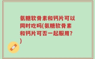氨糖软骨素和钙片可以同时吃吗(氨糖软骨素和钙片可否一起服用？)