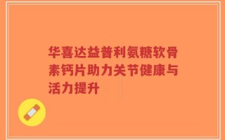 华喜达益普利氨糖软骨素钙片助力关节健康与活力提升