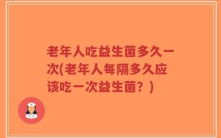 老年人吃益生菌多久一次(老年人每隔多久应该吃一次益生菌？)