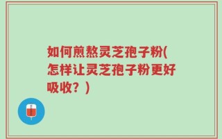 如何煎熬灵芝孢子粉(怎样让灵芝孢子粉更好吸收？)