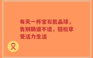 每天一杯宝石肌晶球，告别肠道不适，轻松享受活力生活