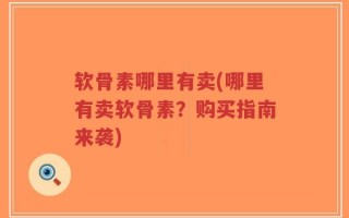 软骨素哪里有卖(哪里有卖软骨素？购买指南来袭)