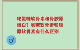 吃氨糖软骨素和骨胶原蛋白？氨糖软骨素和胶原软骨素有什么区别
