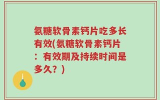 氨糖软骨素钙片吃多长有效(氨糖软骨素钙片：有效期及持续时间是多久？)