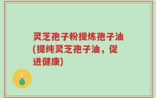 灵芝孢子粉提炼孢子油(提纯灵芝孢子油，促进健康)