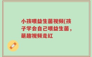 小孩喂益生菌视频(孩子学会自己喂益生菌，萌趣视频走红