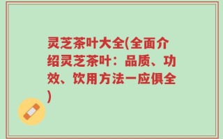 灵芝茶叶大全(全面介绍灵芝茶叶：品质、功效、饮用方法一应俱全)