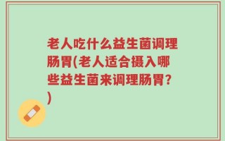 老人吃什么益生菌调理肠胃(老人适合摄入哪些益生菌来调理肠胃？)