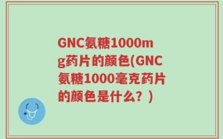 GNC氨糖1000mg药片的颜色(GNC氨糖1000毫克药片的颜色是什么？)