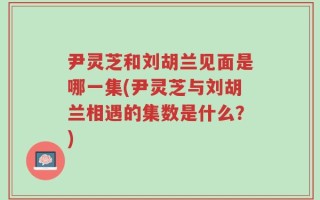 尹灵芝和刘胡兰见面是哪一集(尹灵芝与刘胡兰相遇的集数是什么？)