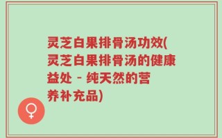 灵芝白果排骨汤功效(灵芝白果排骨汤的健康益处 - 纯天然的营养补充品)
