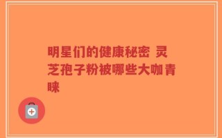 明星们的健康秘密 灵芝孢子粉被哪些大咖青睐