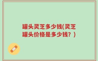 罐头灵芝多少钱(灵芝罐头价格是多少钱？)