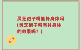 灵芝孢子粉能补身体吗(灵芝孢子粉有补身体的效果吗？)