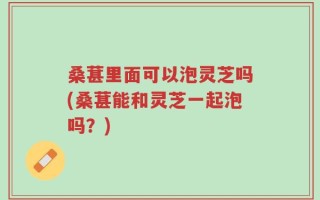 桑葚里面可以泡灵芝吗(桑葚能和灵芝一起泡吗？)