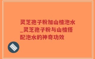 灵芝孢子粉加山楂泡水_灵芝孢子粉与山楂搭配泡水的神奇功效