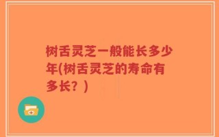 树舌灵芝一般能长多少年(树舌灵芝的寿命有多长？)