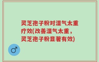 灵芝孢子粉对湿气太重疗效(改善湿气太重，灵芝孢子粉显著有效)