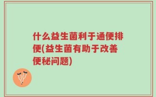 什么益生菌利于通便排便(益生菌有助于改善便秘问题)