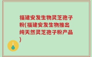 福建安发生物灵芝孢子粉(福建安发生物推出纯天然灵芝孢子粉产品)