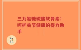 三九氨糖硫酸软骨素：呵护关节健康的得力助手