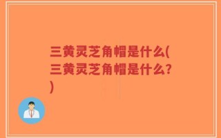 三黄灵芝角帽是什么(三黄灵芝角帽是什么？)