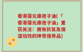 香港葆元康孢子油(「香港葆元康孢子油」重获关注：拥有抗氧及保湿功效的神奇保养品)